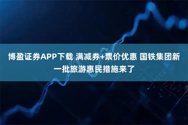 博盈证券APP下载 满减券+票价优惠 国铁集团新一批旅游惠民措施来了