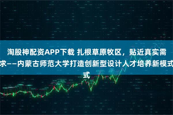 淘股神配资APP下载 扎根草原牧区，贴近真实需求——内蒙古师范大学打造创新型设计人才培养新模式