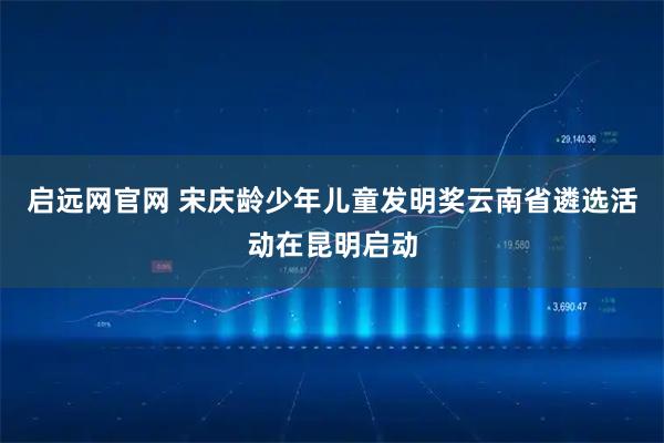 启远网官网 宋庆龄少年儿童发明奖云南省遴选活动在昆明启动