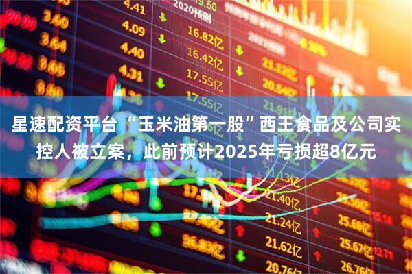 星速配资平台 “玉米油第一股”西王食品及公司实控人被立案，此前预计2025年亏损超8亿元