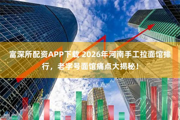 富深所配资APP下载 2026年河南手工拉面馆排行，老字号面馆痛点大揭秘！