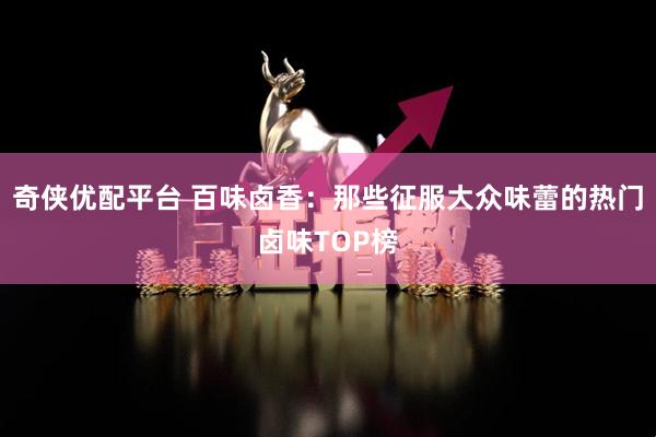 奇侠优配平台 百味卤香：那些征服大众味蕾的热门卤味TOP榜