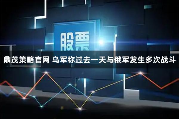 鼎茂策略官网 乌军称过去一天与俄军发生多次战斗