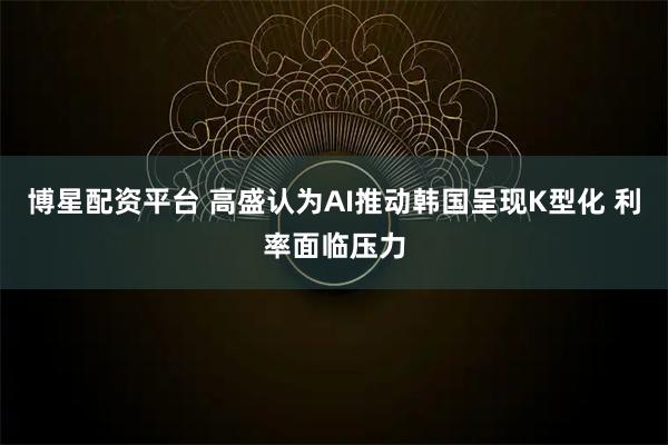 博星配资平台 高盛认为AI推动韩国呈现K型化 利率面临压力
