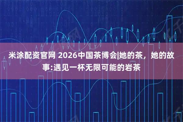 米涂配资官网 2026中国茶博会|她的茶，她的故事:遇见一杯无限可能的岩茶