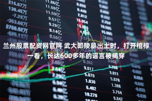 兰州股票配资网官网 武大郎陵墓出土时，打开棺椁一看，长达600多年的谣言被揭穿