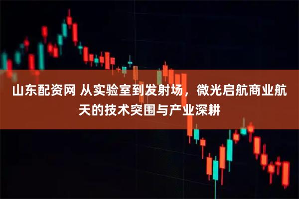 山东配资网 从实验室到发射场，微光启航商业航天的技术突围与产业深耕