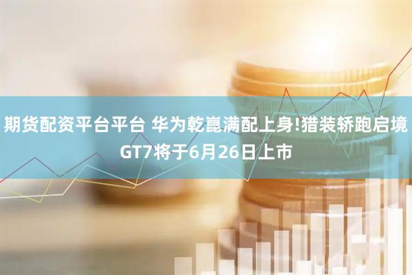 期货配资平台平台 华为乾崑满配上身!猎装轿跑启境GT7将于6月26日上市