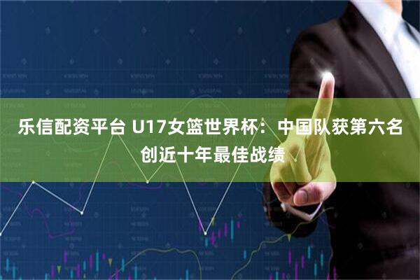 乐信配资平台 U17女篮世界杯:中国队获第六名 创近十年最佳战绩