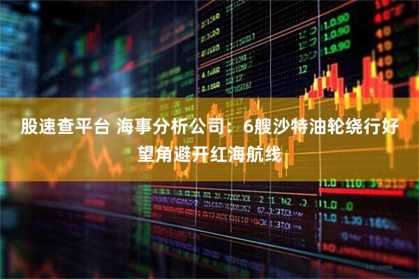 股速查平台 海事分析公司：6艘沙特油轮绕行好望角避开红海航线